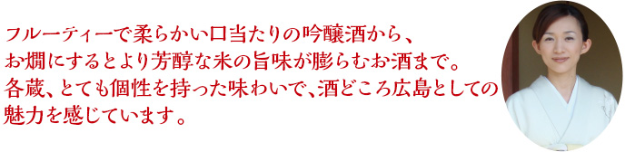 フルーティーで柔らかい口当たりの吟醸酒から、お燗にするとより芳醇な米の旨味が膨らむお酒まで。各蔵、とても個性を持った味わいで、酒どころ広島としての魅力を感じています。