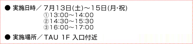 ●実施日時／7月13日(土)～15日(月・祝)　(1)13：00～14：00　(2)14：30～15：30　(3)16：00～17：00　●実施場所／TAU 1F 入口付近