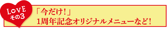 Loveその3「今だけ！」1周年オリジナルメニューなど！